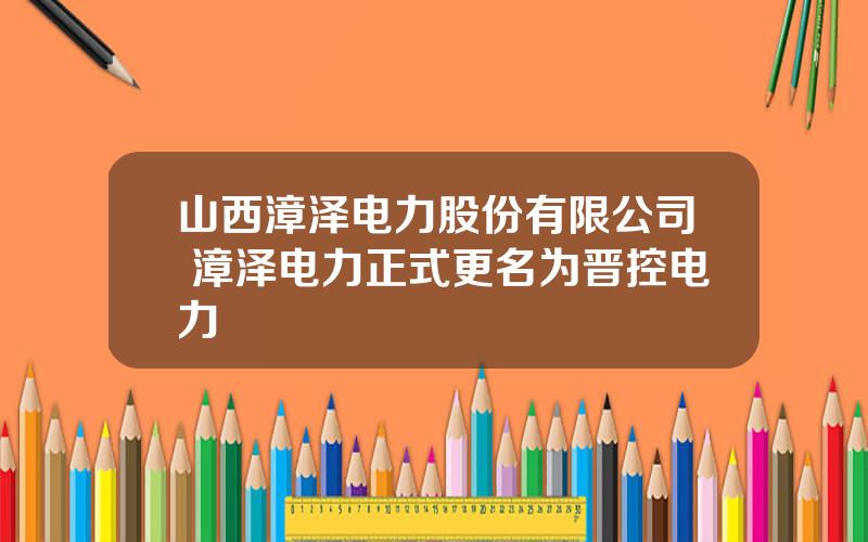 山西漳泽电力股份有限公司 漳泽电力正式更名为晋控电力